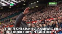  гутен таг юрген. манчестер юбер алес унт побеждайтен скаузерен ушлёпкен 2-1