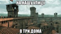 на нашу улицу в три дома