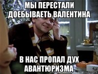мы перестали доебываеть валентина в нас пропал дух авантюризма