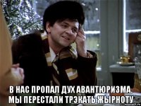  в нас пропал дух авантюризма. мы перестали трэкать жырноту