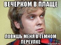 вечерком в плаще ловишь меня в темном переулке