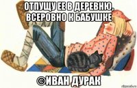 отпущу ее в деревню, всеровно к бабушке ©иван дурак