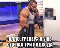  алло, тренер? я уже сделал три подхода.