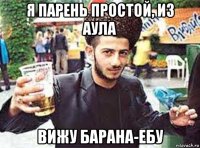 я парень простой, из аула вижу барана-ебу