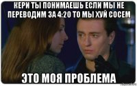 кери ты понимаешь если мы не переводим за 4:20 то мы хуй сосем это моя проблема
