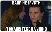 ваня не грусти я скажу тебе на ушко