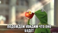 подождем увидим что оно будет