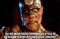  -ты шо меня плохо понимаешь,я тебе не на ясном человеческом языке говорю?
