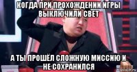 когда при прохождении игры выключили свет а ты прошёл сложную миссию и не сохранился
