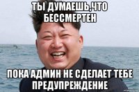 ты думаешь,что бессмертен пока админ не сделает тебе предупреждение