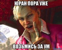 юран пора уже возьмись за ум