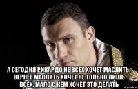 а сегодня рикардо не всех хочет маслить. вернее маслить хочет не только лишь всех. мало с кем хочет это делать