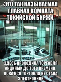 это так называемая главная комната токийской биржи. здесь проходила торговля акциями до того времени, пока вся торговля не стала электронной