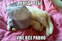 когда тебе уже все равно