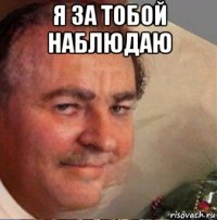 я за тобой наблюдаю 