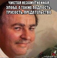 чистая незамутненная злоба, а также подлость, трусость, предательство 