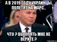 а в 2019 году украинцы полетят на марс.. что ? вы опять мне не верите ?