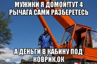 мужики я домой!тут 4 рычага сами разберетесь а деньги в кабину под коврик,ок