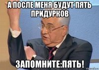 а после меня будут пять придурков запомните:пять!