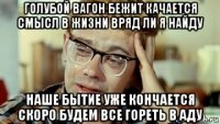 голубой вагон бежит качается смысл в жизни вряд ли я найду наше бытие уже кончается скоро будем все гореть в аду