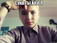 сука ты ахуел 