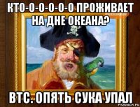 кто-о-о-о-о-о проживает на дне океана? btc. опять сука упал