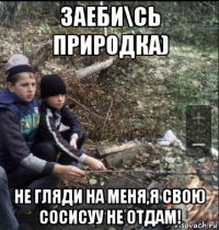 заеби\сь природка) не гляди на меня,я свою сосисуу не отдам!
