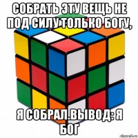 собрать эту вещь не под силу только богу, я собрал.вывод: я бог