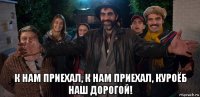  к нам приехал, к нам приехал, куроёб наш дорогой!