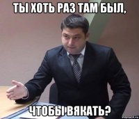 ты хоть раз там был, чтобы вякать?