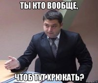 ты кто вообще, чтоб тут хрюкать?