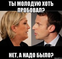 ты молодую хоть пробовал? нет, а надо было?