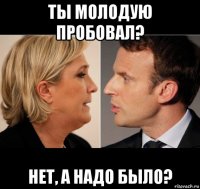ты молодую пробовал? нет, а надо было?