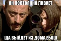 он постоянно ливает ща выйдет из дома,ебош