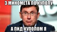 з миномета по куполу а пид куполом я