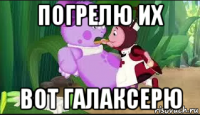 погрелю их вот галаксерю