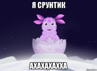 я срунтик ахахахахха