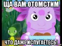 ща вам отомстим что даже испугаетесь!