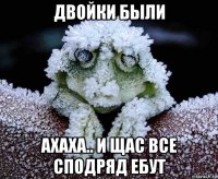двойки были ахаха.. и щас все сподряд ебут