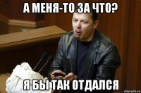 а меня-то за что? я бы так отдался