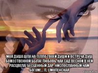  моя душа шла на тепло твоей души и встреча душ божественной была! любовь, как сад весной в ней расцвела! бесценный дар, ниспосланный нам богом!... л. смоленская