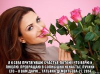  я к себе притягиваю счастье, потому что верю и люблю. превращаю в солнышко ненастье, лучики его – я вам дарю.... татьяна дементьева-27, 2014