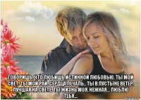  говоришь, что любишь истинной любовью. ты мой свет. ты мой рай. сердца печаль.. ты в пустыне ветер, лучшая на свете. ты жизнь моя, нежная… люблю тебя...