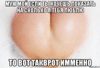 муж мой если ты хочешь показать на сколько я тебя люблю то вот такврот имменно
