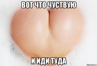 вот что чуствую и иди туда