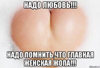 надо любовь!!! надо помнить,что главная женская жопа!!!