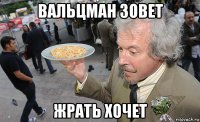 вальцман зовет жрать хочет