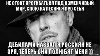 не стоит прогибаться под изменчивый мир, спою ка песню я про себя дебилами назвал я россиян не зря, теперь они полюбят меня ))