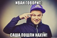 иван говорит: саша пошли нахуй!