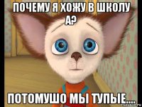 почему я хожу в школу а? потомушо мы тупые....